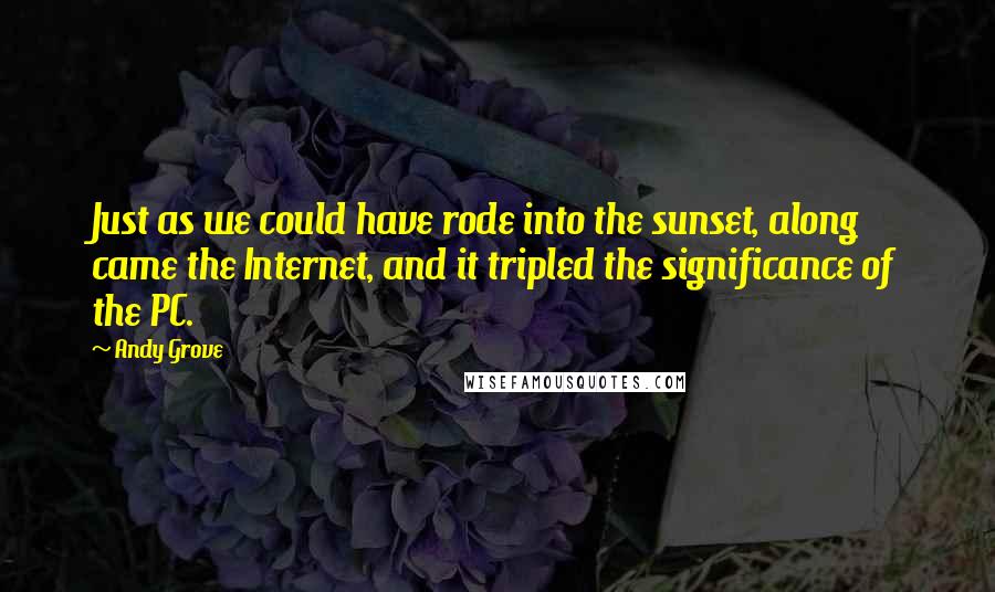 Andy Grove Quotes: Just as we could have rode into the sunset, along came the Internet, and it tripled the significance of the PC.