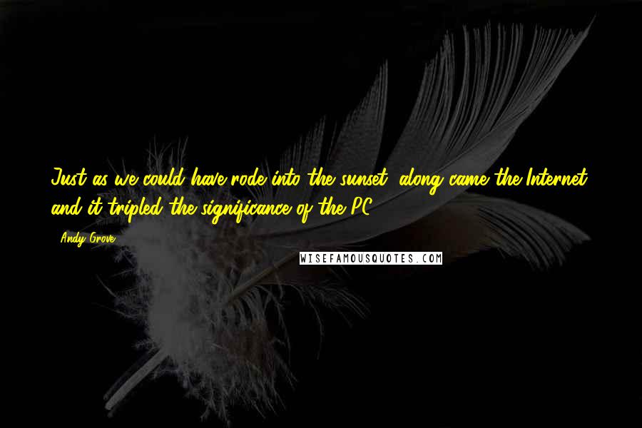 Andy Grove Quotes: Just as we could have rode into the sunset, along came the Internet, and it tripled the significance of the PC.