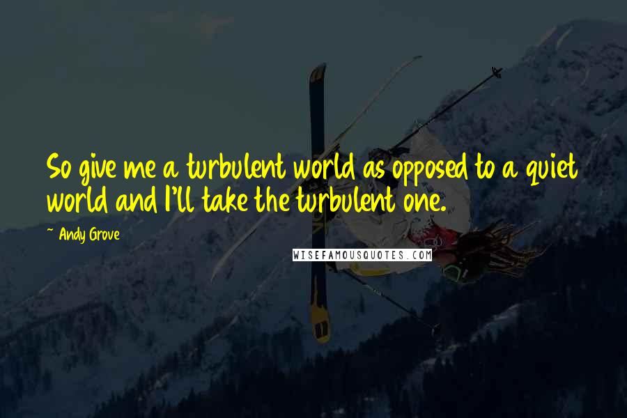 Andy Grove Quotes: So give me a turbulent world as opposed to a quiet world and I'll take the turbulent one.