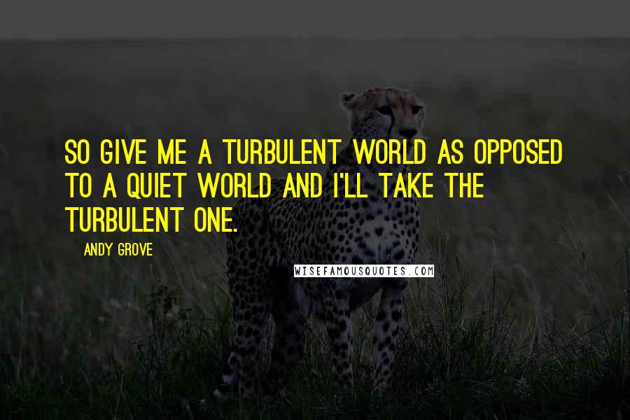 Andy Grove Quotes: So give me a turbulent world as opposed to a quiet world and I'll take the turbulent one.