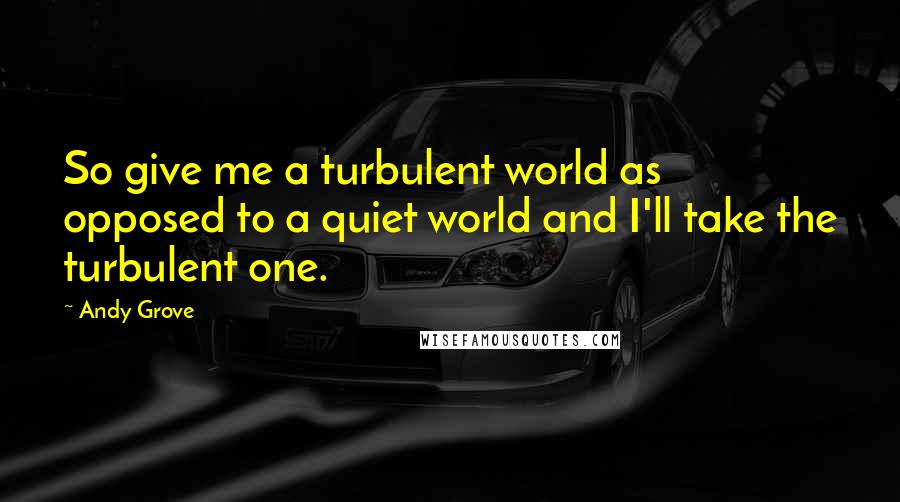 Andy Grove Quotes: So give me a turbulent world as opposed to a quiet world and I'll take the turbulent one.