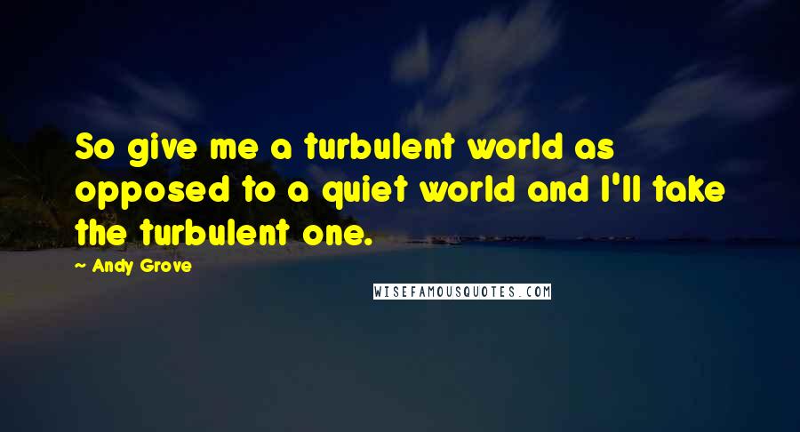 Andy Grove Quotes: So give me a turbulent world as opposed to a quiet world and I'll take the turbulent one.