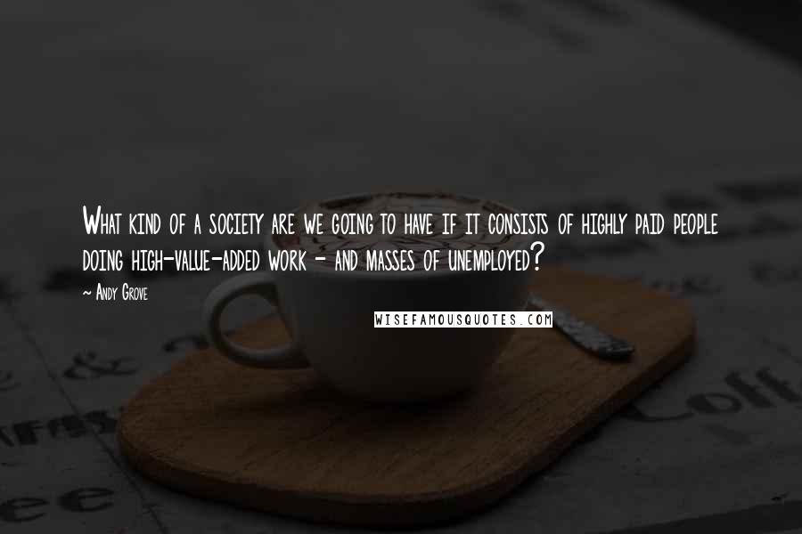 Andy Grove Quotes: What kind of a society are we going to have if it consists of highly paid people doing high-value-added work - and masses of unemployed?