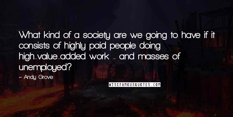Andy Grove Quotes: What kind of a society are we going to have if it consists of highly paid people doing high-value-added work - and masses of unemployed?