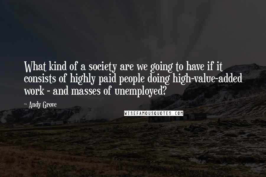 Andy Grove Quotes: What kind of a society are we going to have if it consists of highly paid people doing high-value-added work - and masses of unemployed?