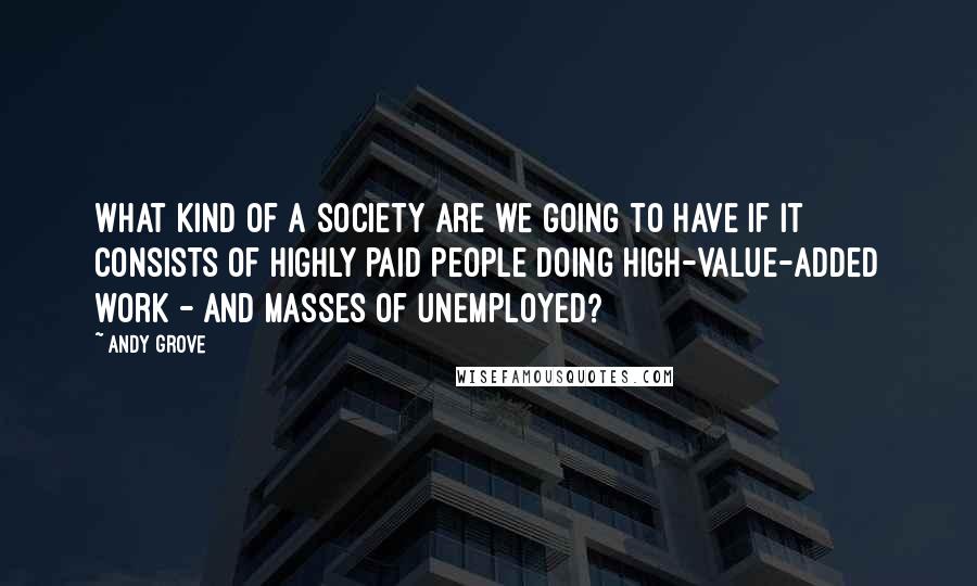 Andy Grove Quotes: What kind of a society are we going to have if it consists of highly paid people doing high-value-added work - and masses of unemployed?