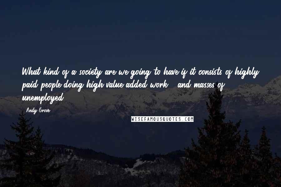 Andy Grove Quotes: What kind of a society are we going to have if it consists of highly paid people doing high-value-added work - and masses of unemployed?