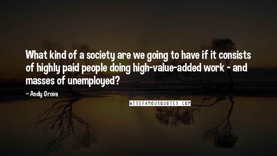 Andy Grove Quotes: What kind of a society are we going to have if it consists of highly paid people doing high-value-added work - and masses of unemployed?