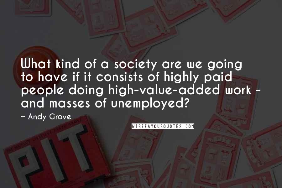 Andy Grove Quotes: What kind of a society are we going to have if it consists of highly paid people doing high-value-added work - and masses of unemployed?