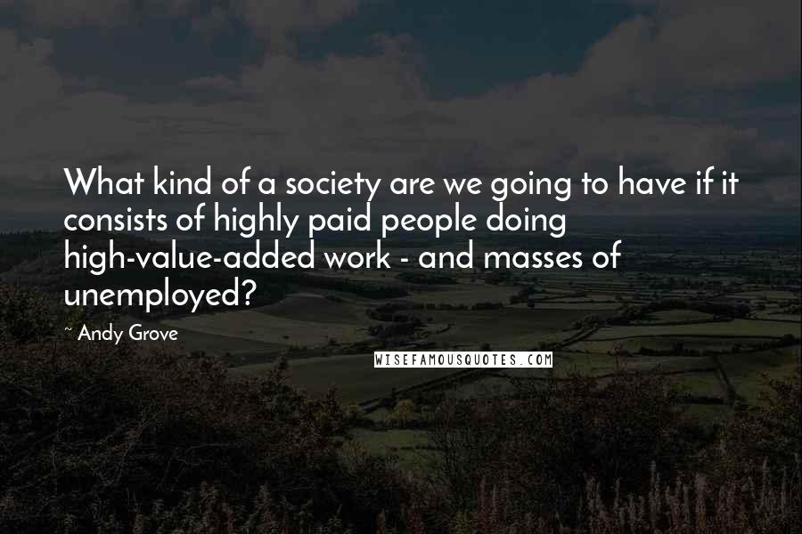 Andy Grove Quotes: What kind of a society are we going to have if it consists of highly paid people doing high-value-added work - and masses of unemployed?