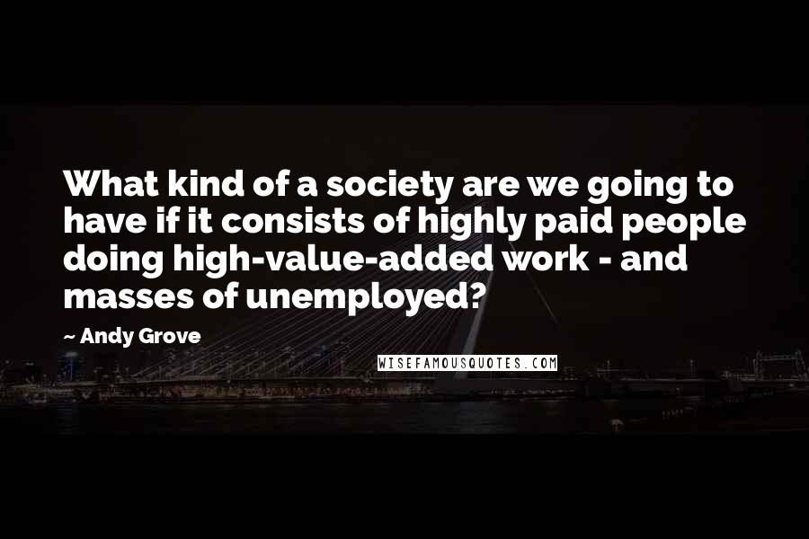 Andy Grove Quotes: What kind of a society are we going to have if it consists of highly paid people doing high-value-added work - and masses of unemployed?