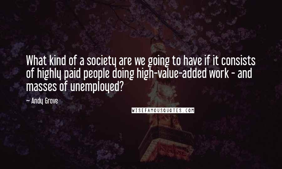 Andy Grove Quotes: What kind of a society are we going to have if it consists of highly paid people doing high-value-added work - and masses of unemployed?