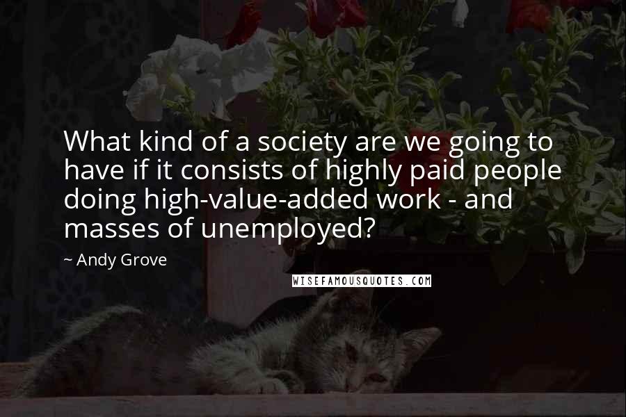 Andy Grove Quotes: What kind of a society are we going to have if it consists of highly paid people doing high-value-added work - and masses of unemployed?