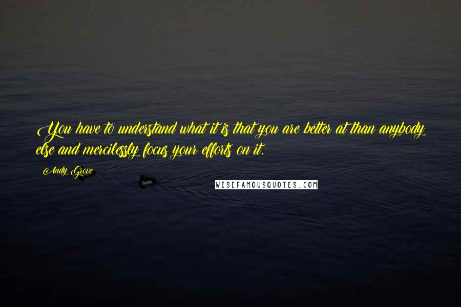 Andy Grove Quotes: You have to understand what it is that you are better at than anybody else and mercilessly focus your efforts on it.