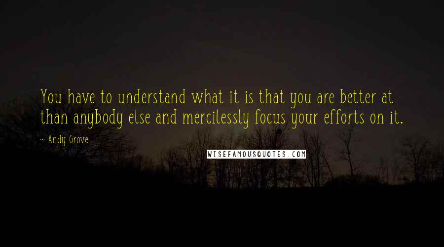 Andy Grove Quotes: You have to understand what it is that you are better at than anybody else and mercilessly focus your efforts on it.