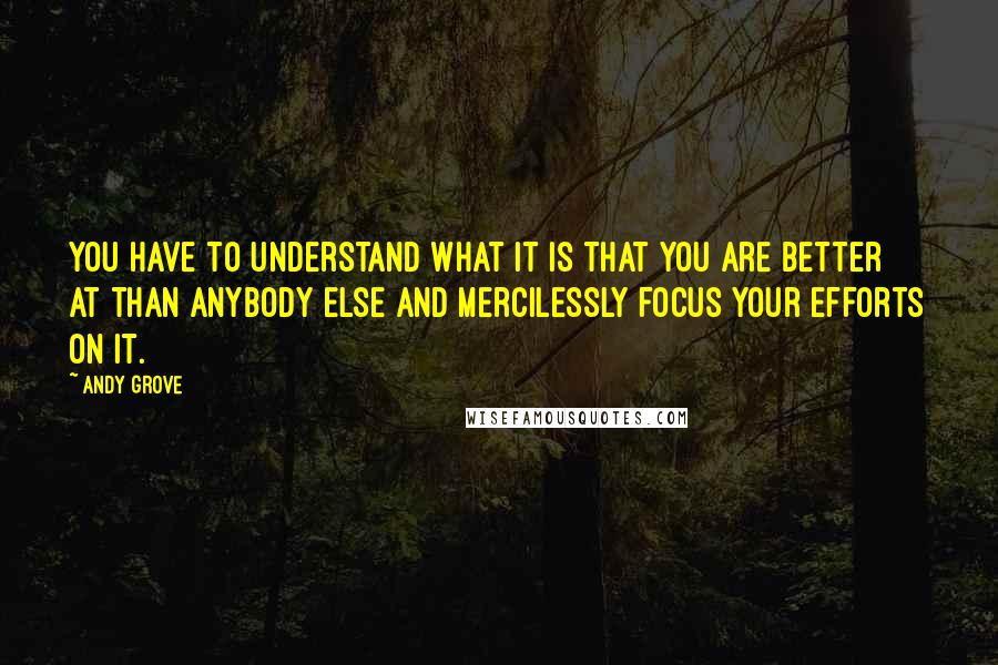 Andy Grove Quotes: You have to understand what it is that you are better at than anybody else and mercilessly focus your efforts on it.