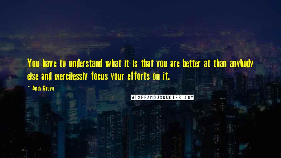 Andy Grove Quotes: You have to understand what it is that you are better at than anybody else and mercilessly focus your efforts on it.