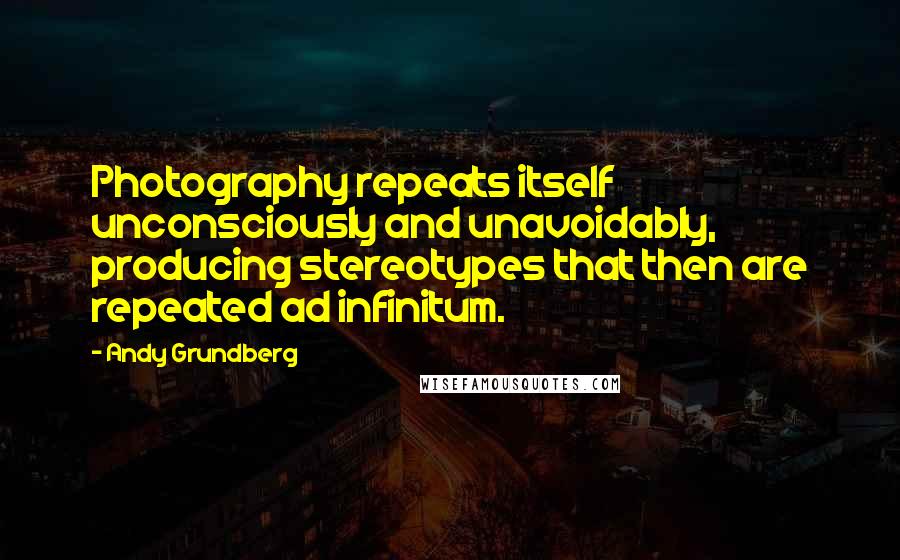 Andy Grundberg Quotes: Photography repeats itself unconsciously and unavoidably, producing stereotypes that then are repeated ad infinitum.