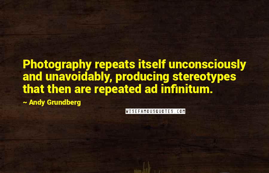 Andy Grundberg Quotes: Photography repeats itself unconsciously and unavoidably, producing stereotypes that then are repeated ad infinitum.