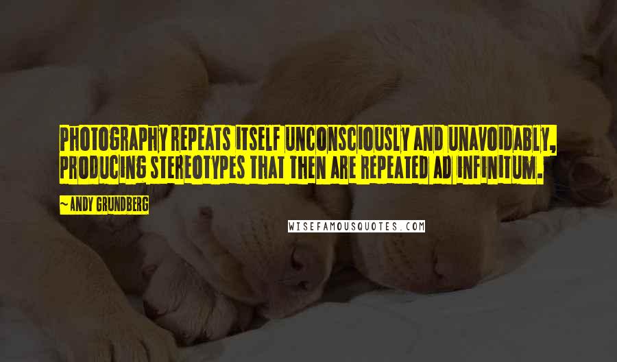 Andy Grundberg Quotes: Photography repeats itself unconsciously and unavoidably, producing stereotypes that then are repeated ad infinitum.