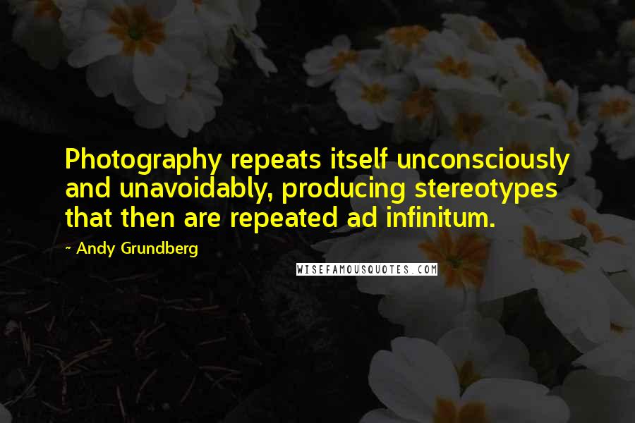 Andy Grundberg Quotes: Photography repeats itself unconsciously and unavoidably, producing stereotypes that then are repeated ad infinitum.