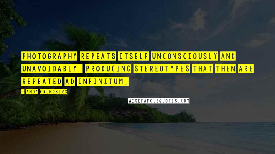 Andy Grundberg Quotes: Photography repeats itself unconsciously and unavoidably, producing stereotypes that then are repeated ad infinitum.
