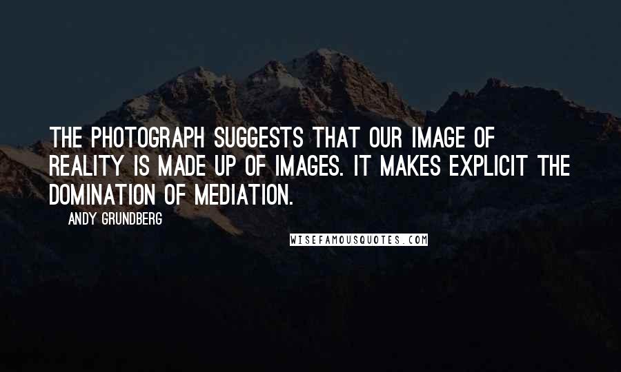 Andy Grundberg Quotes: The photograph suggests that our image of reality is made up of images. It makes explicit the domination of mediation.