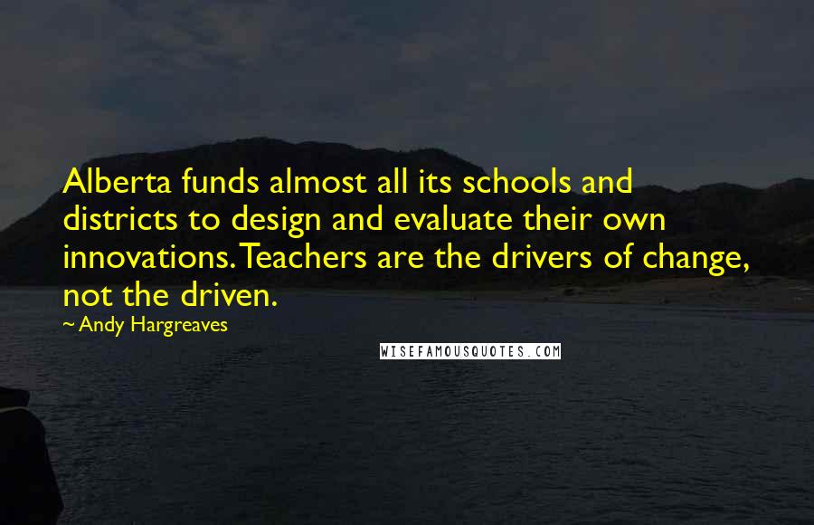 Andy Hargreaves Quotes: Alberta funds almost all its schools and districts to design and evaluate their own innovations. Teachers are the drivers of change, not the driven.