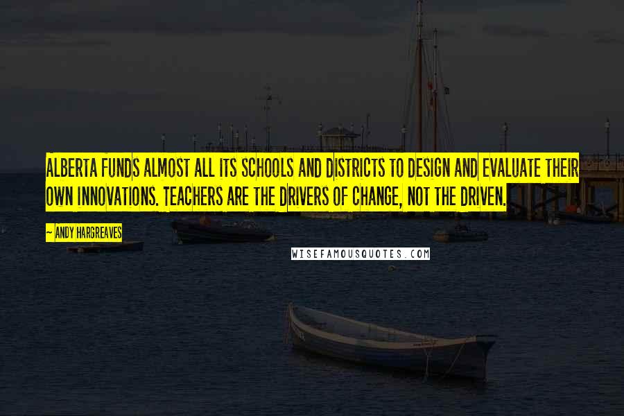 Andy Hargreaves Quotes: Alberta funds almost all its schools and districts to design and evaluate their own innovations. Teachers are the drivers of change, not the driven.