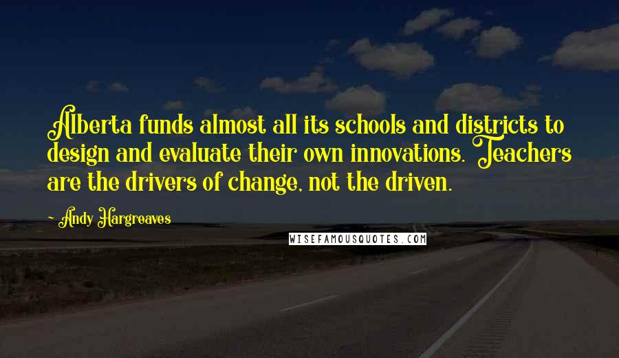 Andy Hargreaves Quotes: Alberta funds almost all its schools and districts to design and evaluate their own innovations. Teachers are the drivers of change, not the driven.