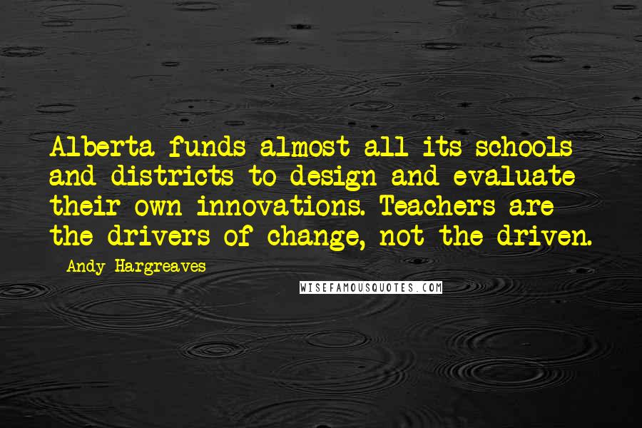 Andy Hargreaves Quotes: Alberta funds almost all its schools and districts to design and evaluate their own innovations. Teachers are the drivers of change, not the driven.