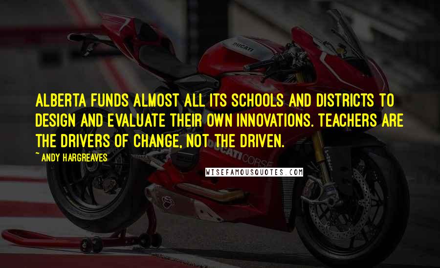 Andy Hargreaves Quotes: Alberta funds almost all its schools and districts to design and evaluate their own innovations. Teachers are the drivers of change, not the driven.