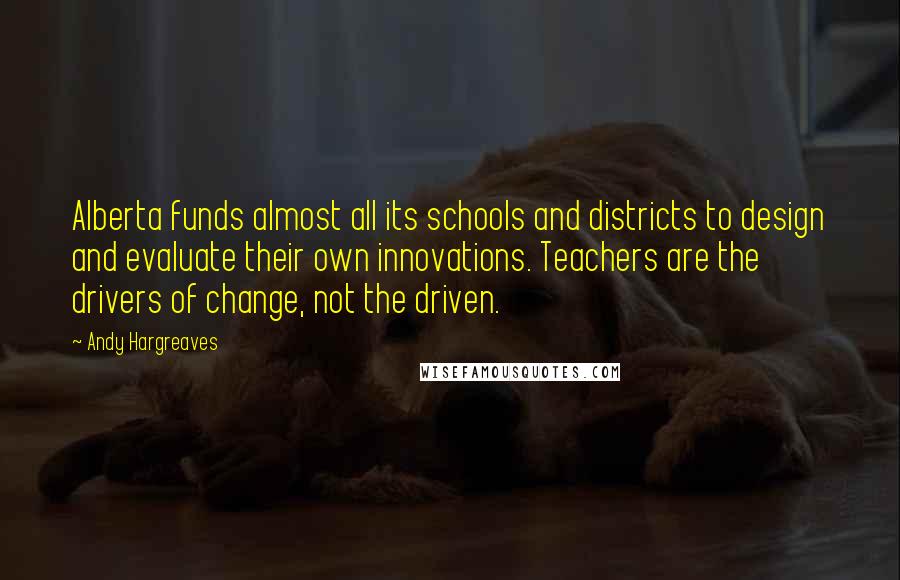 Andy Hargreaves Quotes: Alberta funds almost all its schools and districts to design and evaluate their own innovations. Teachers are the drivers of change, not the driven.