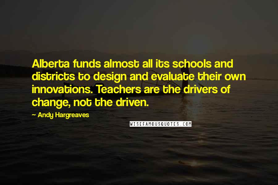 Andy Hargreaves Quotes: Alberta funds almost all its schools and districts to design and evaluate their own innovations. Teachers are the drivers of change, not the driven.