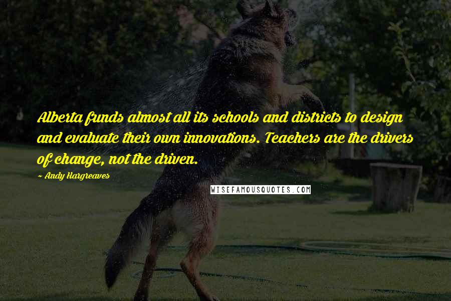 Andy Hargreaves Quotes: Alberta funds almost all its schools and districts to design and evaluate their own innovations. Teachers are the drivers of change, not the driven.