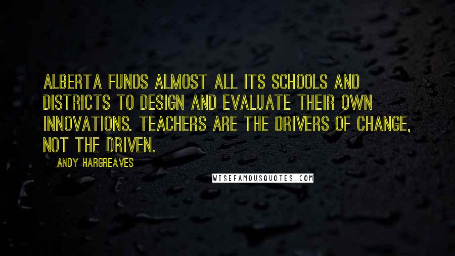 Andy Hargreaves Quotes: Alberta funds almost all its schools and districts to design and evaluate their own innovations. Teachers are the drivers of change, not the driven.