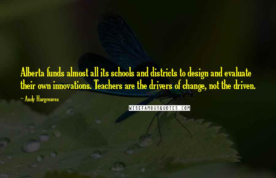 Andy Hargreaves Quotes: Alberta funds almost all its schools and districts to design and evaluate their own innovations. Teachers are the drivers of change, not the driven.