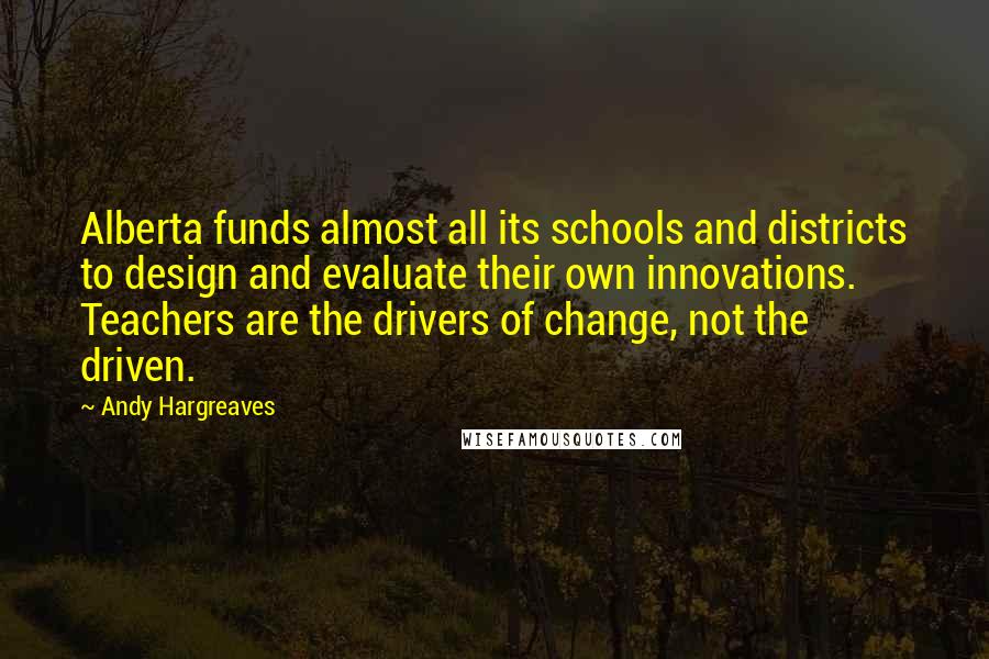 Andy Hargreaves Quotes: Alberta funds almost all its schools and districts to design and evaluate their own innovations. Teachers are the drivers of change, not the driven.