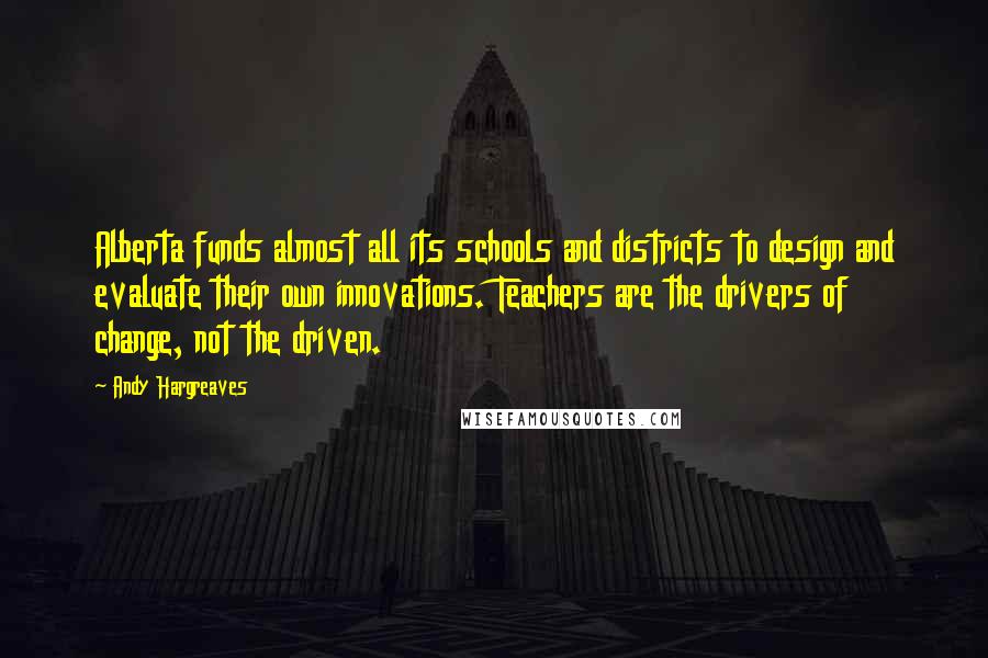 Andy Hargreaves Quotes: Alberta funds almost all its schools and districts to design and evaluate their own innovations. Teachers are the drivers of change, not the driven.