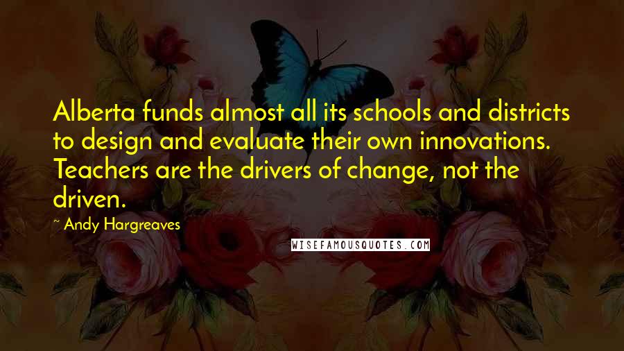 Andy Hargreaves Quotes: Alberta funds almost all its schools and districts to design and evaluate their own innovations. Teachers are the drivers of change, not the driven.