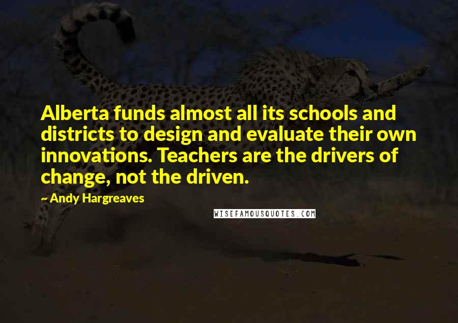 Andy Hargreaves Quotes: Alberta funds almost all its schools and districts to design and evaluate their own innovations. Teachers are the drivers of change, not the driven.