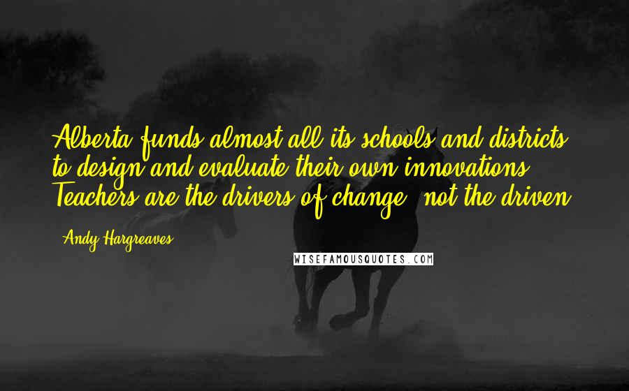 Andy Hargreaves Quotes: Alberta funds almost all its schools and districts to design and evaluate their own innovations. Teachers are the drivers of change, not the driven.