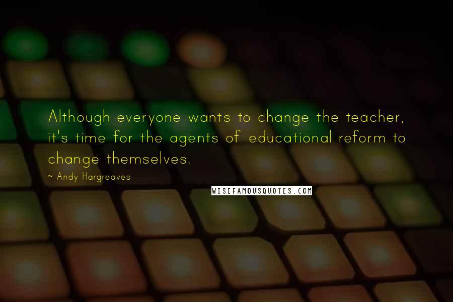 Andy Hargreaves Quotes: Although everyone wants to change the teacher, it's time for the agents of educational reform to change themselves.