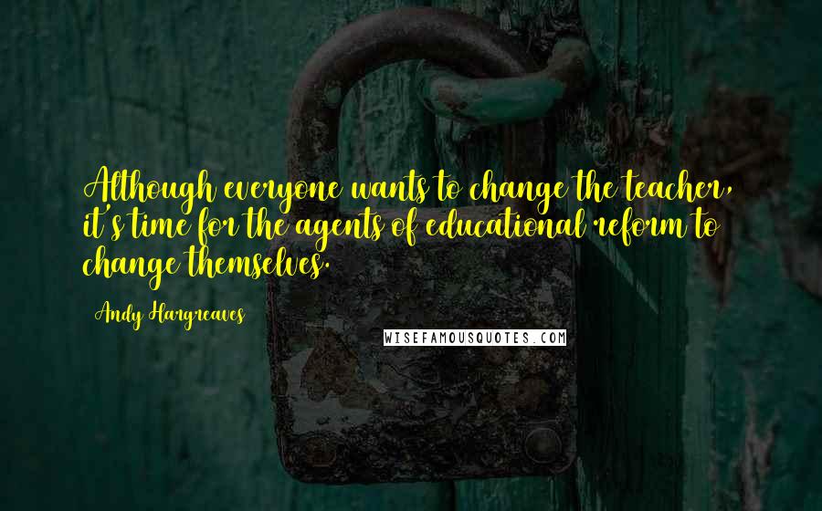 Andy Hargreaves Quotes: Although everyone wants to change the teacher, it's time for the agents of educational reform to change themselves.