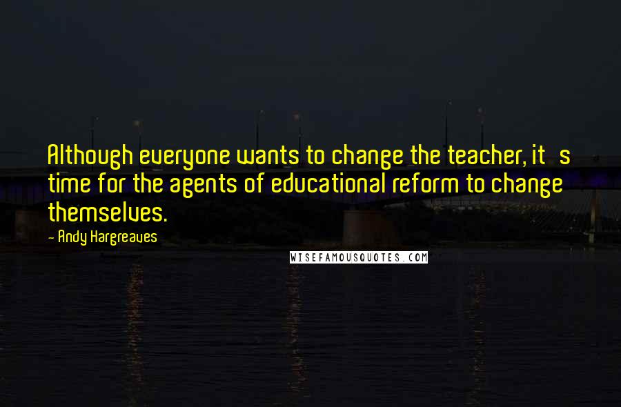 Andy Hargreaves Quotes: Although everyone wants to change the teacher, it's time for the agents of educational reform to change themselves.