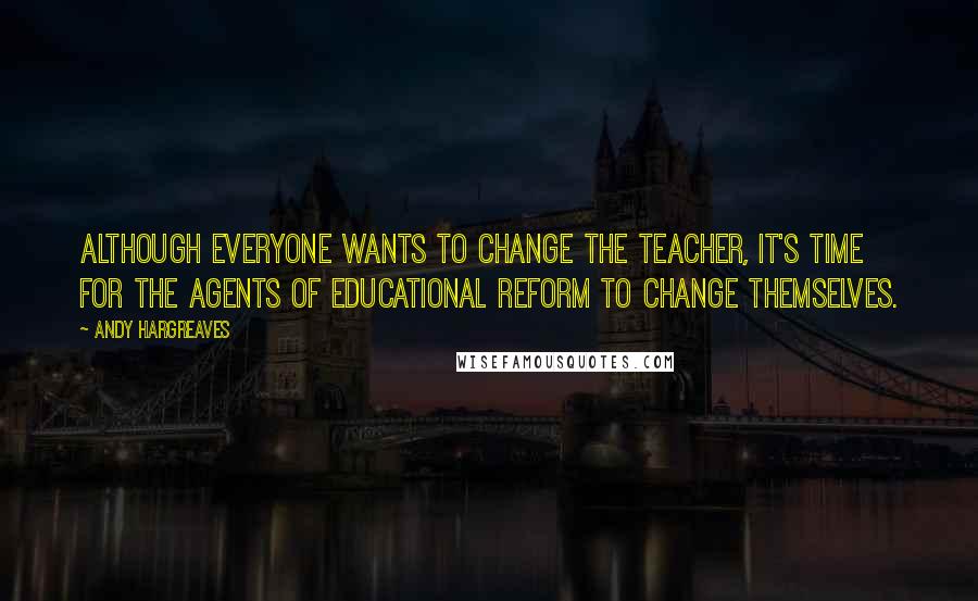 Andy Hargreaves Quotes: Although everyone wants to change the teacher, it's time for the agents of educational reform to change themselves.