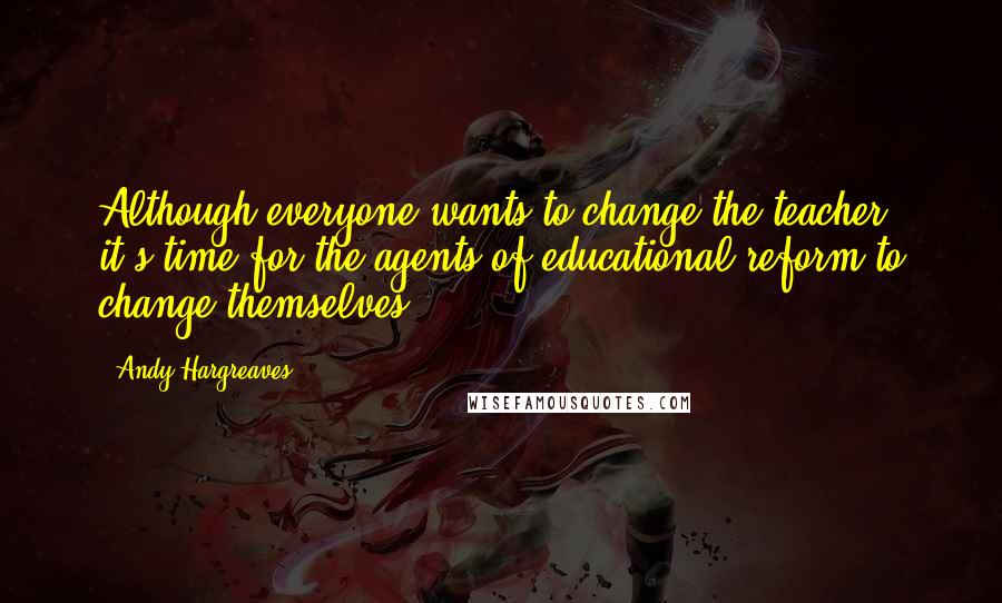 Andy Hargreaves Quotes: Although everyone wants to change the teacher, it's time for the agents of educational reform to change themselves.