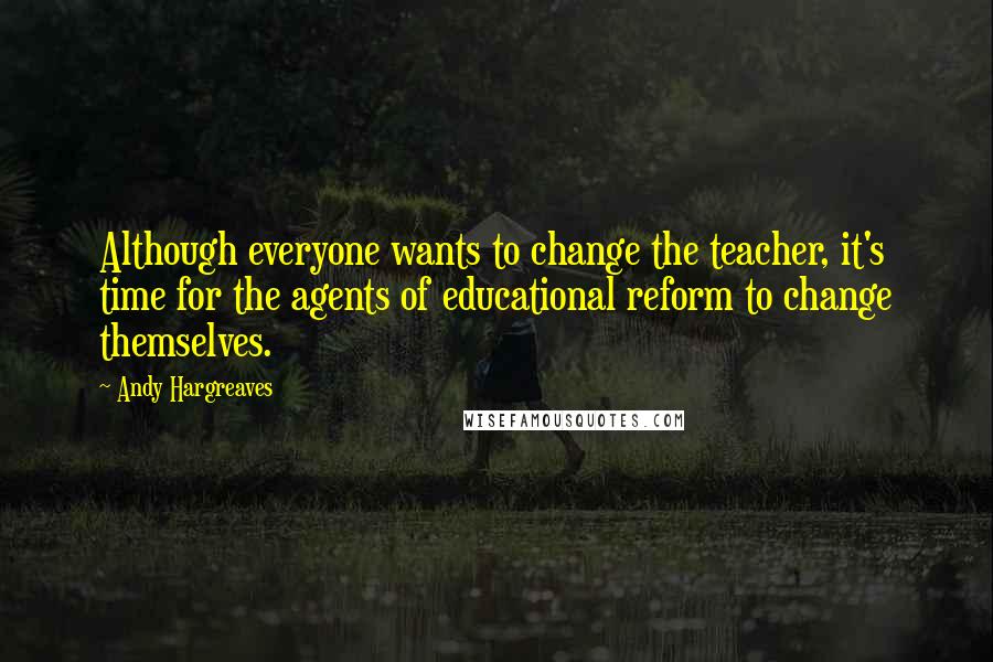 Andy Hargreaves Quotes: Although everyone wants to change the teacher, it's time for the agents of educational reform to change themselves.