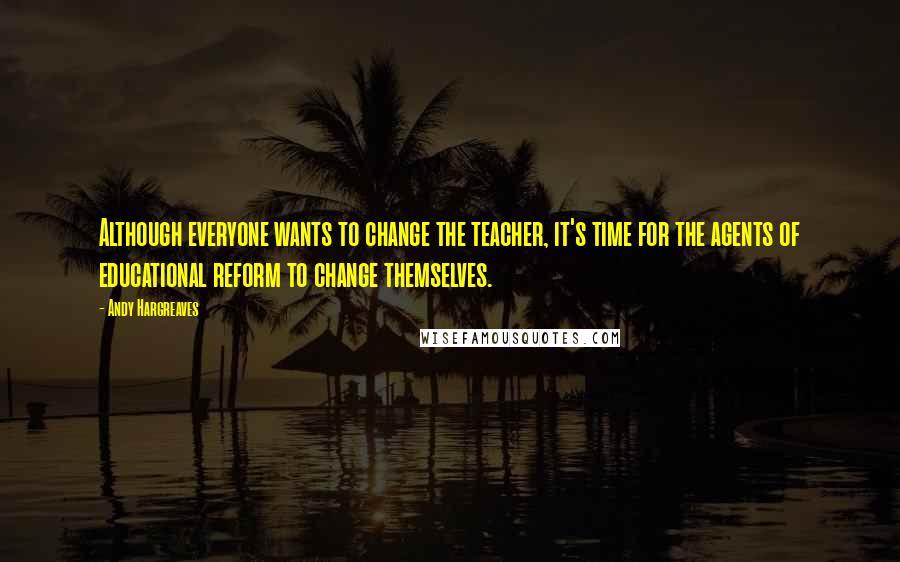 Andy Hargreaves Quotes: Although everyone wants to change the teacher, it's time for the agents of educational reform to change themselves.