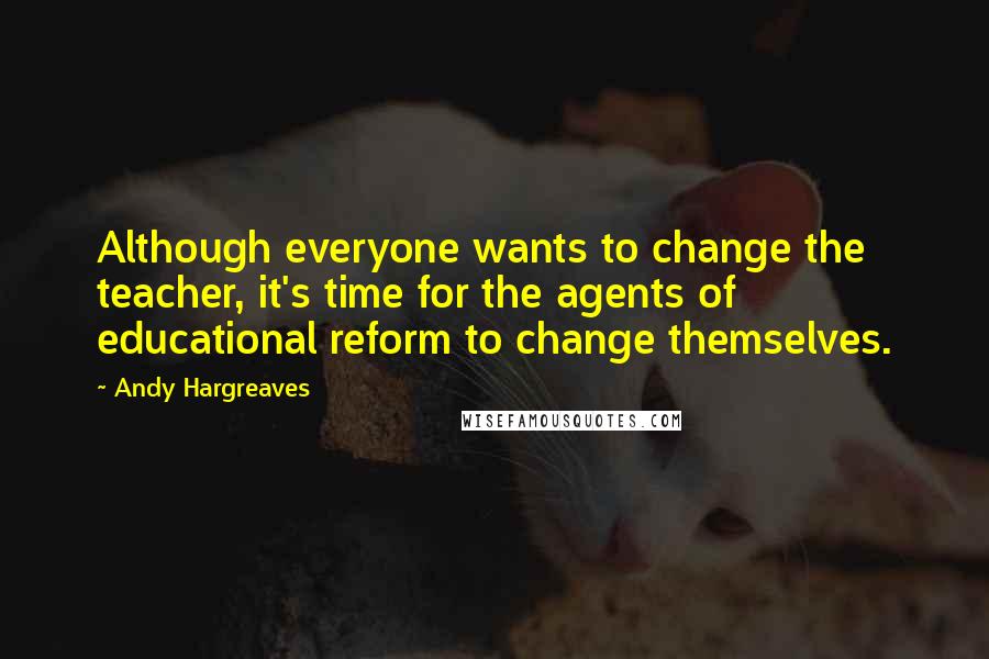 Andy Hargreaves Quotes: Although everyone wants to change the teacher, it's time for the agents of educational reform to change themselves.